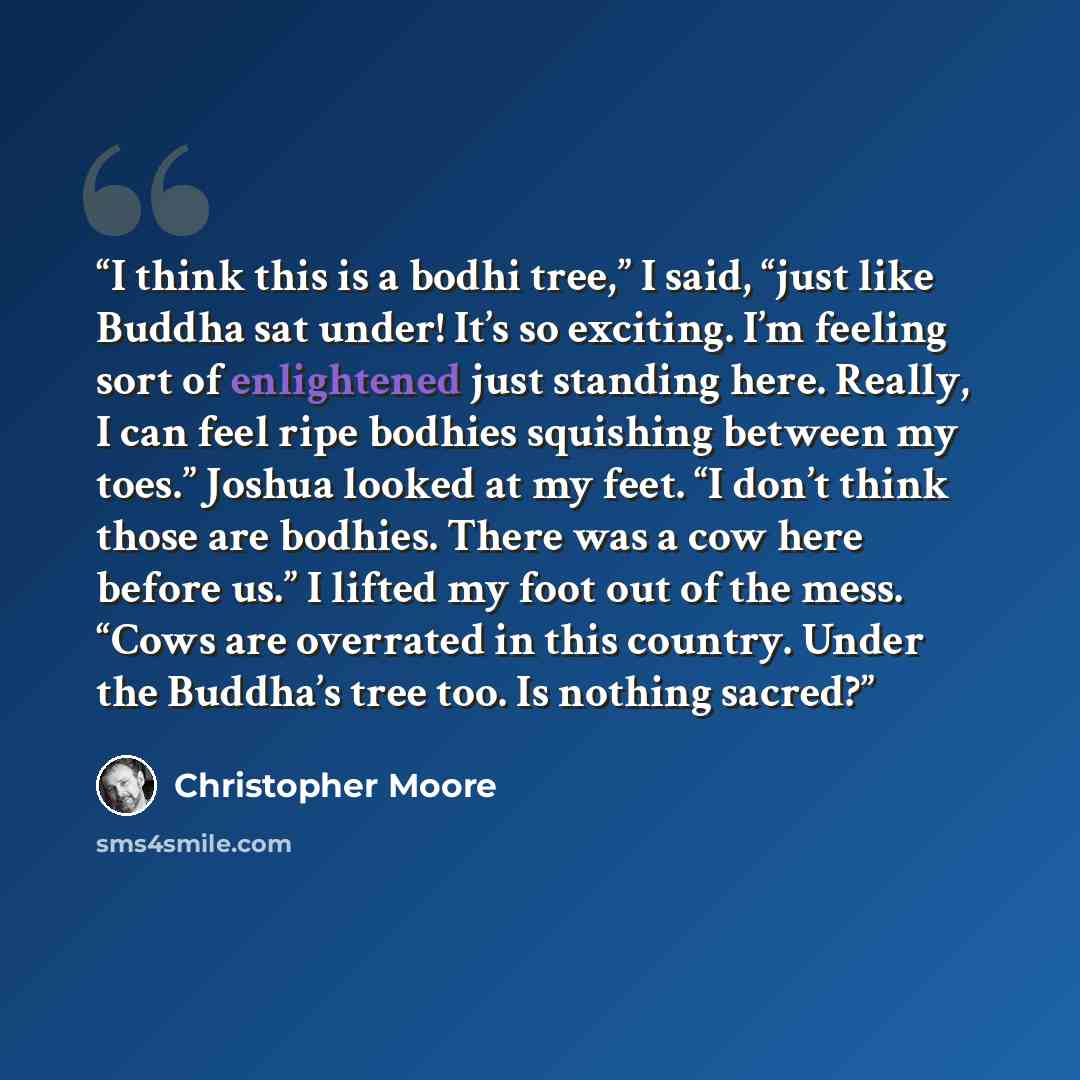 “I think this is a bodhi tree,” I said, “just like Buddha sat under! It’s so exciting. I’m feeling sort of enlightened just standing here. Really, I can feel ripe bodhies squishing between my toes.” Joshua looked at my feet. “I don’t think those are bodhies. There was a cow here before us.” I…” quote by Christopher Moore