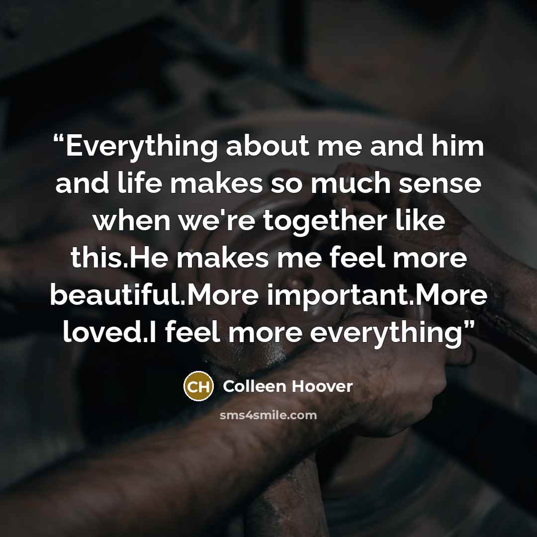 “Everything about me and him and life makes so much sense when we're together like this.He makes me feel more beautiful.More important.More loved.I feel more everything” quote by Colleen Hoover