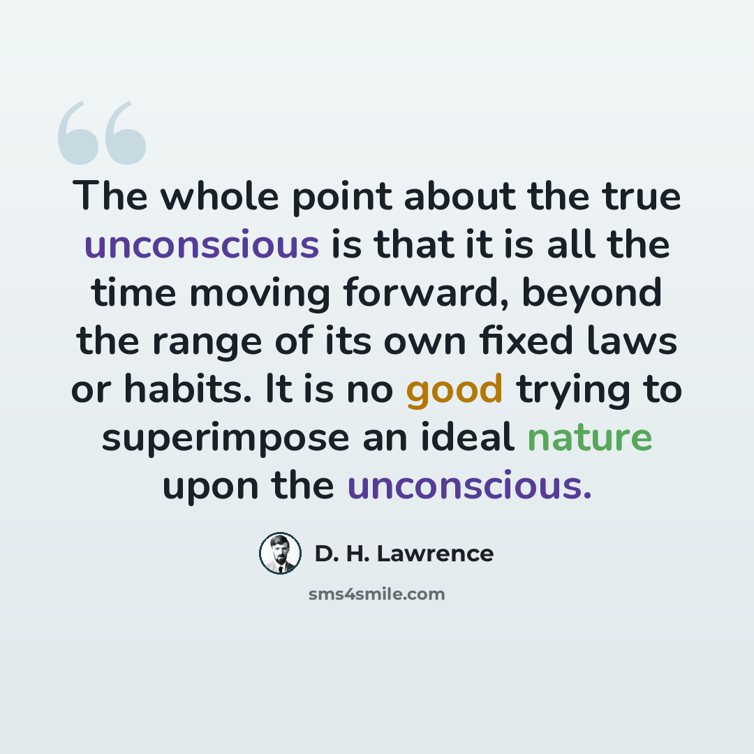 “The whole point about the true unconscious is that it is all the time moving forward, beyond the range of its own fixed laws or habits. It is no good trying to superimpose an ideal nature upon the unconscious.” quote by D. H. Lawrence