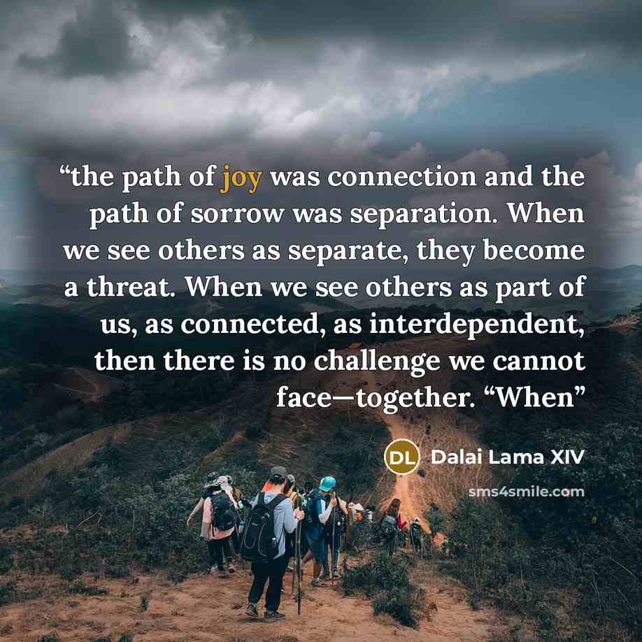 “the path of joy was connection and the path of sorrow was separation. When we see others as separate, they become a threat. When we see others as part of us, as connected, as interdependent, then there is no challenge we cannot face—together. “When” quote by Dalai Lama XIV