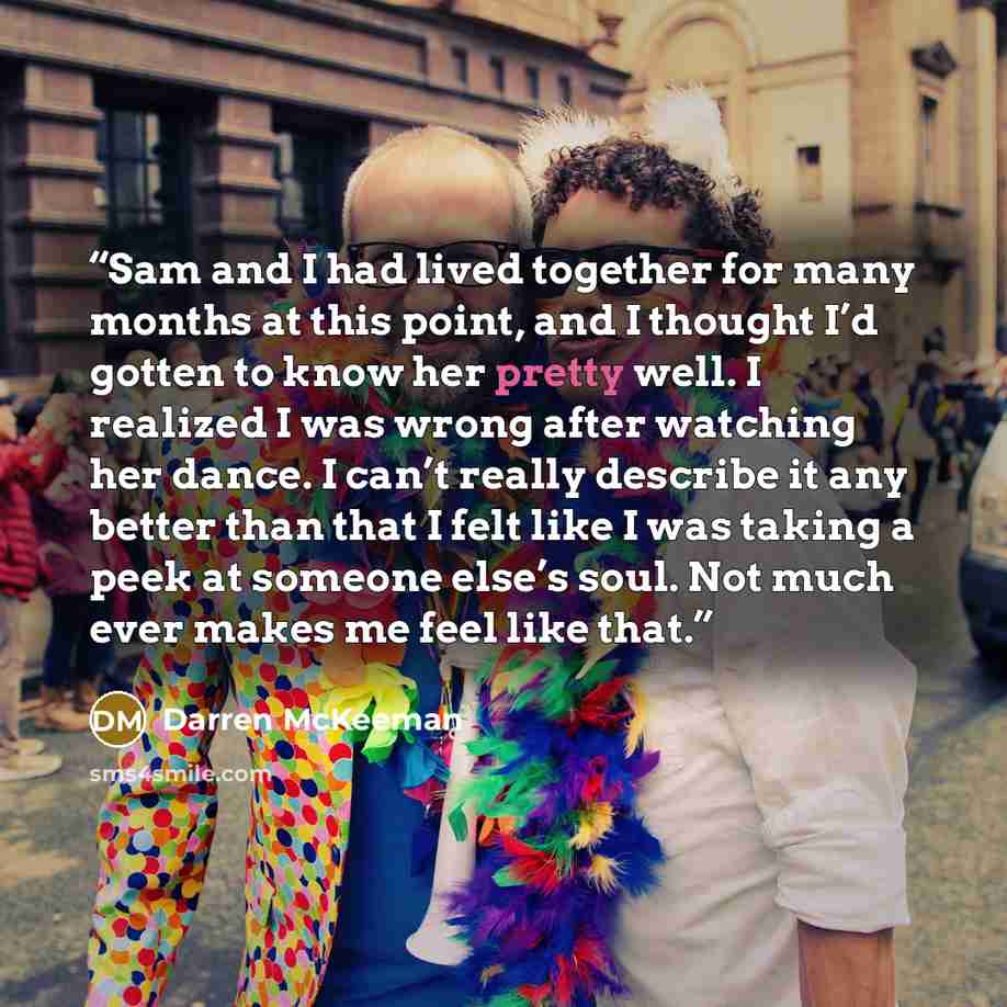 “Sam and I had lived together for many months at this point, and I thought I’d gotten to know her pretty well. I realized I was wrong after watching her dance. I can’t really describe it any better than that I felt like I was taking a peek at someone else’s soul. Not much ever makes me feel like…” quote by Darren McKeeman