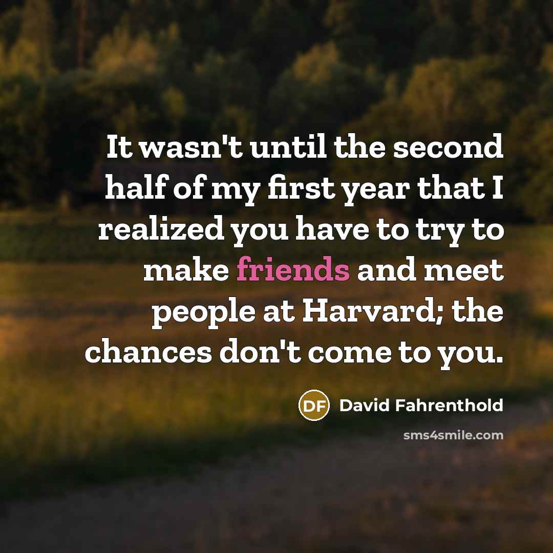 “It wasn't until the second half of my first year that I realized you have to try to make friends and meet people at Harvard; the chances don't come to you.” quote by David Fahrenthold
