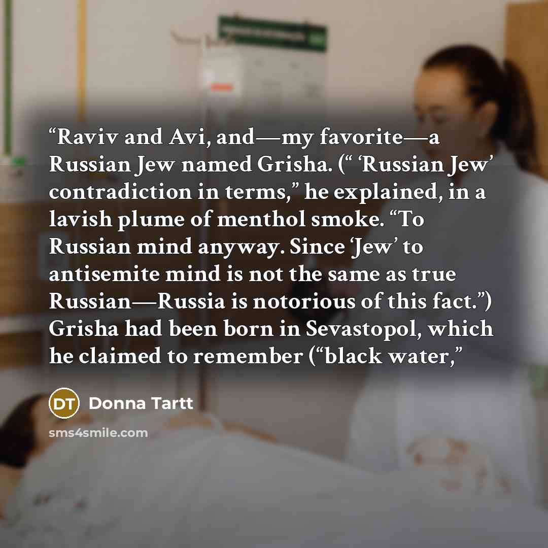 “Raviv and Avi, and—my favorite—a Russian Jew named Grisha. (“ ‘Russian Jew’ contradiction in terms,” he explained, in a lavish plume of menthol smoke. “To Russian mind anyway. Since ‘Jew’ to antisemite mind is not the same as true Russian—Russia is notorious of this fact.”) Grisha had been born in…” quote by Donna Tartt