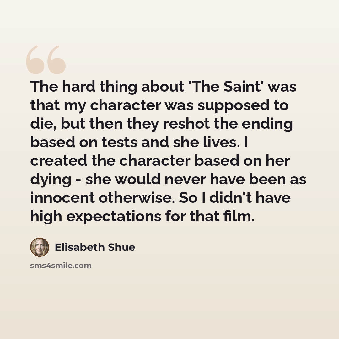 “The hard thing about 'The Saint' was that my character was supposed to die, but then they reshot the ending based on tests and she lives. I created the character based on her dying - she would never have been as innocent otherwise. So I didn't have high expectations for that film.” quote by Elisabeth Shue