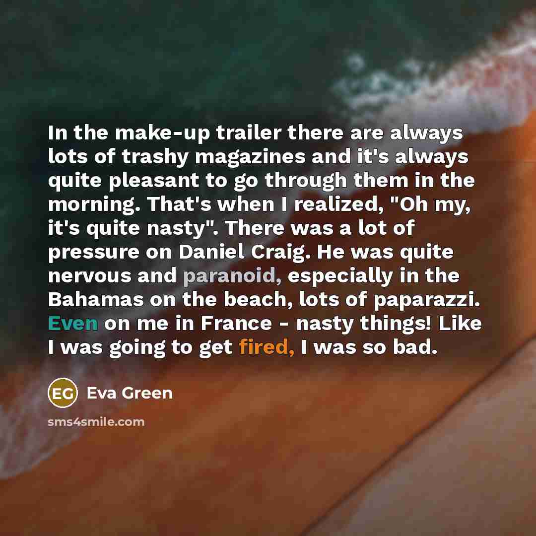 “In the make-up trailer there are always lots of trashy magazines and it's always quite pleasant to go through them in the morning. That's when I realized, "Oh my, it's quite nasty". There was a lot of pressure on Daniel Craig. He was quite nervous and paranoid, especially in the Bahamas on the…” quote by Eva Green