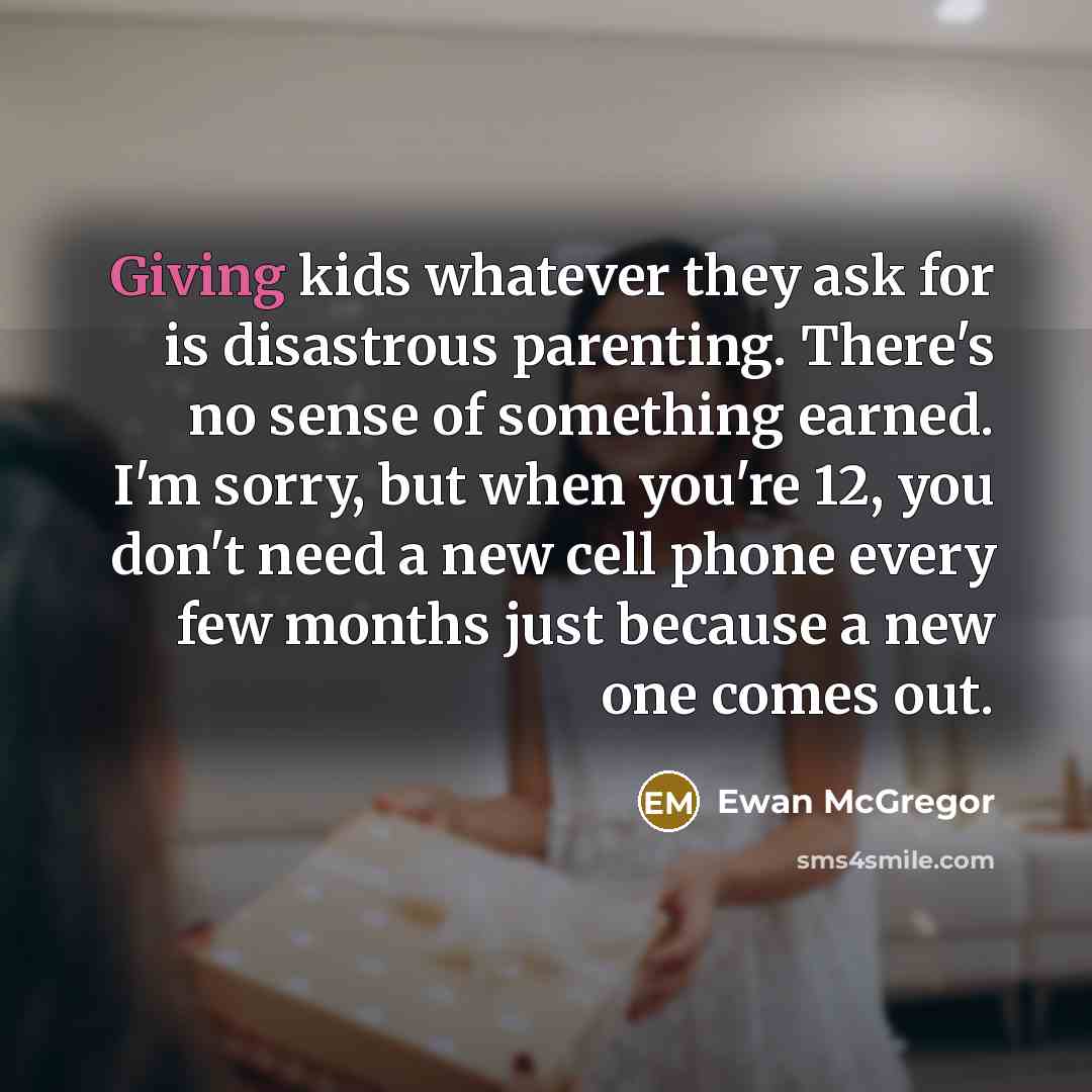 “Giving kids whatever they ask for is disastrous parenting. There's no sense of something earned. I'm sorry, but when you're 12, you don't need a new cell phone every few months just because a new one comes out.” quote by Ewan McGregor