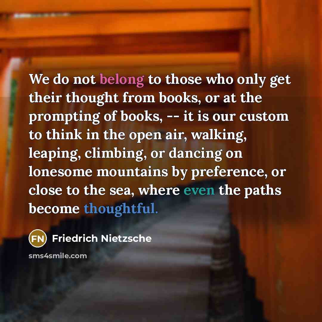 “We do not belong to those who only get their thought from books, or at the prompting of books, -- it is our custom to think in the open air, walking, leaping, climbing, or dancing on lonesome mountains by preference, or close to the sea, where even the paths become thoughtful.” quote by Friedrich Nietzsche