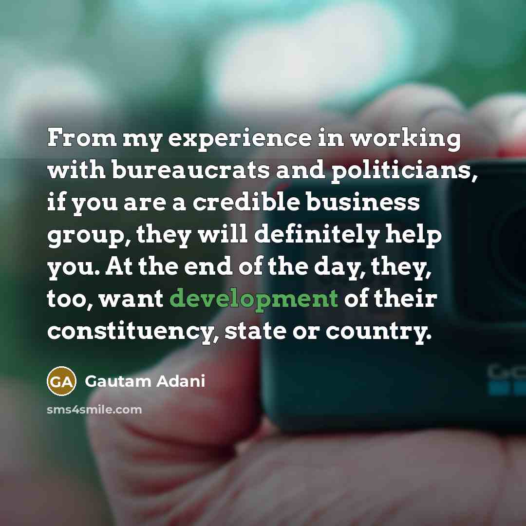“From my experience in working with bureaucrats and politicians, if you are a credible business group, they will definitely help you. At the end of the day, they, too, want development of their constituency, state or country.” quote by Gautam Adani