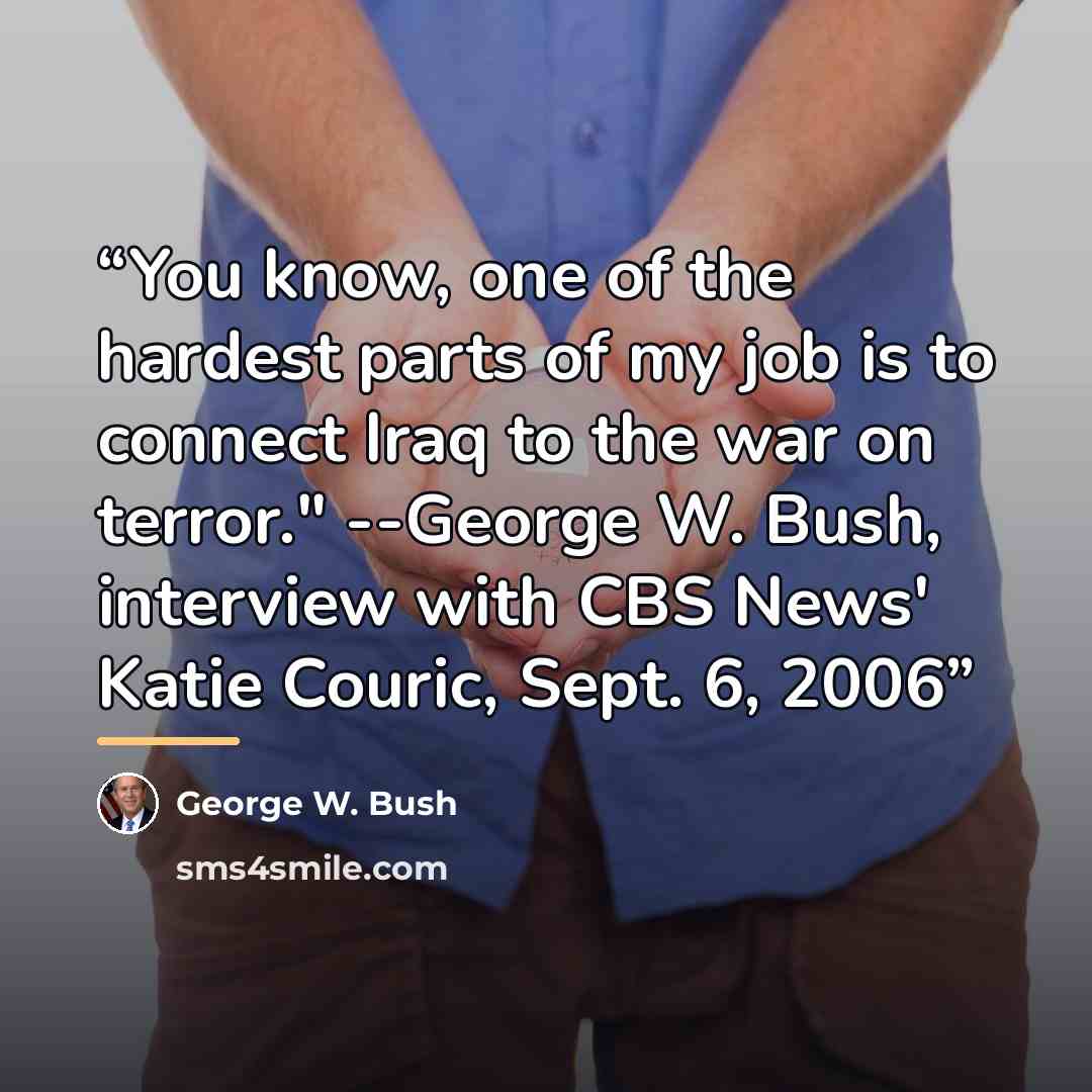 “You know, one of the hardest parts of my job is to connect Iraq to the war on terror." --George W. Bush, interview with CBS News' Katie Couric, Sept. 6, 2006” quote by George W. Bush
