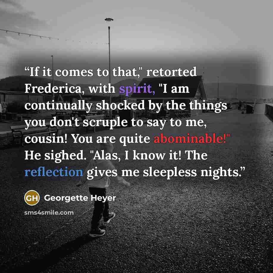 “If it comes to that," retorted Frederica, with spirit, "I am continually shocked by the things you don't scruple to say to me, cousin! You are quite abominable!" He sighed. "Alas, I know it! The reflection gives me sleepless nights.” quote by Georgette Heyer