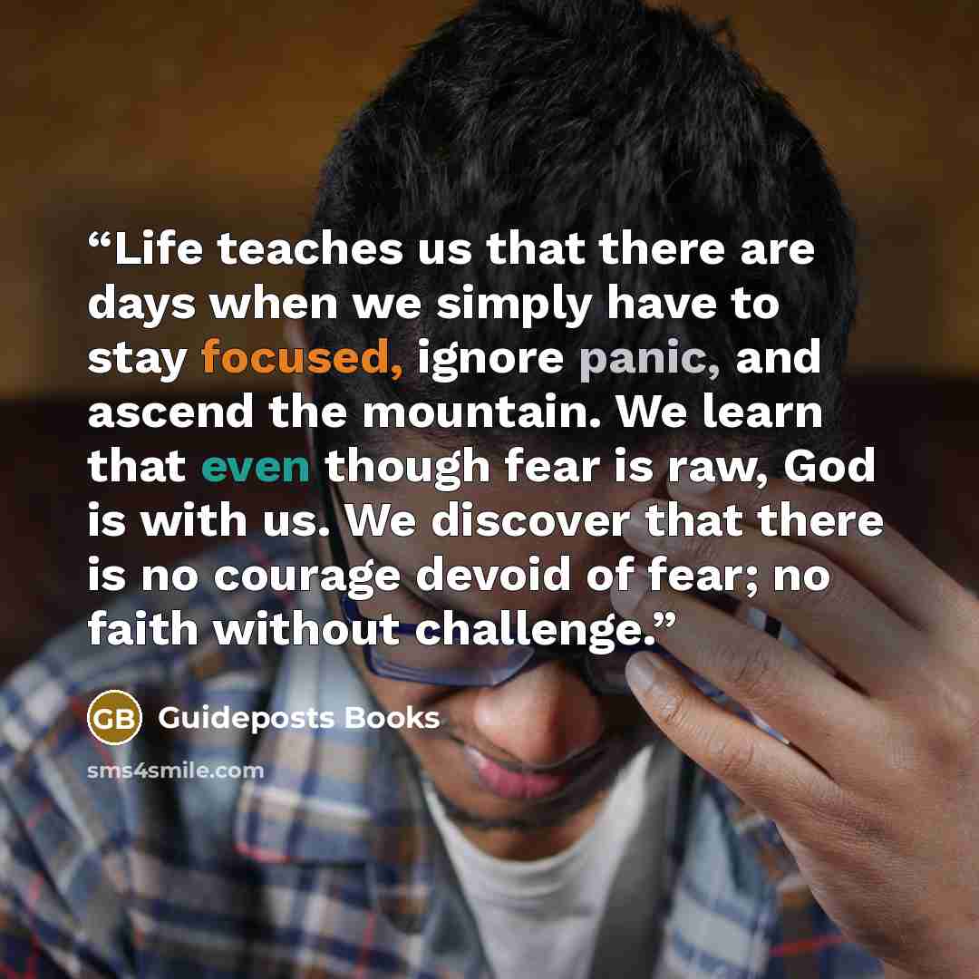 “Life teaches us that there are days when we simply have to stay focused, ignore panic, and ascend the mountain. We learn that even though fear is raw, God is with us. We discover that there is no courage devoid of fear; no faith without challenge.” quote by Guideposts Books