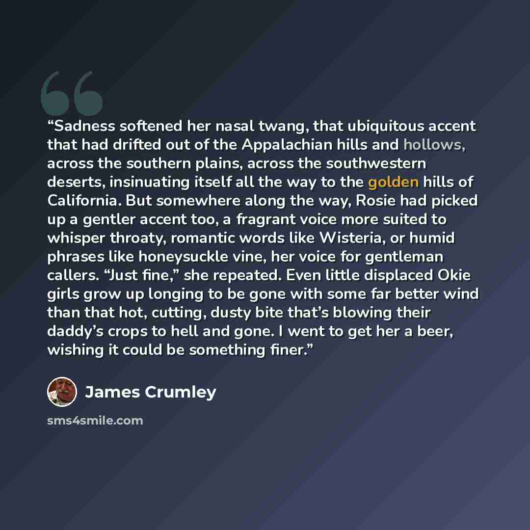 “Sadness softened her nasal twang, that ubiquitous accent that had drifted out of the Appalachian hills and hollows, across the southern plains, across the southwestern deserts, insinuating itself all the way to the golden hills of California. But somewhere along the way, Rosie had picked up a…” quote by James Crumley
