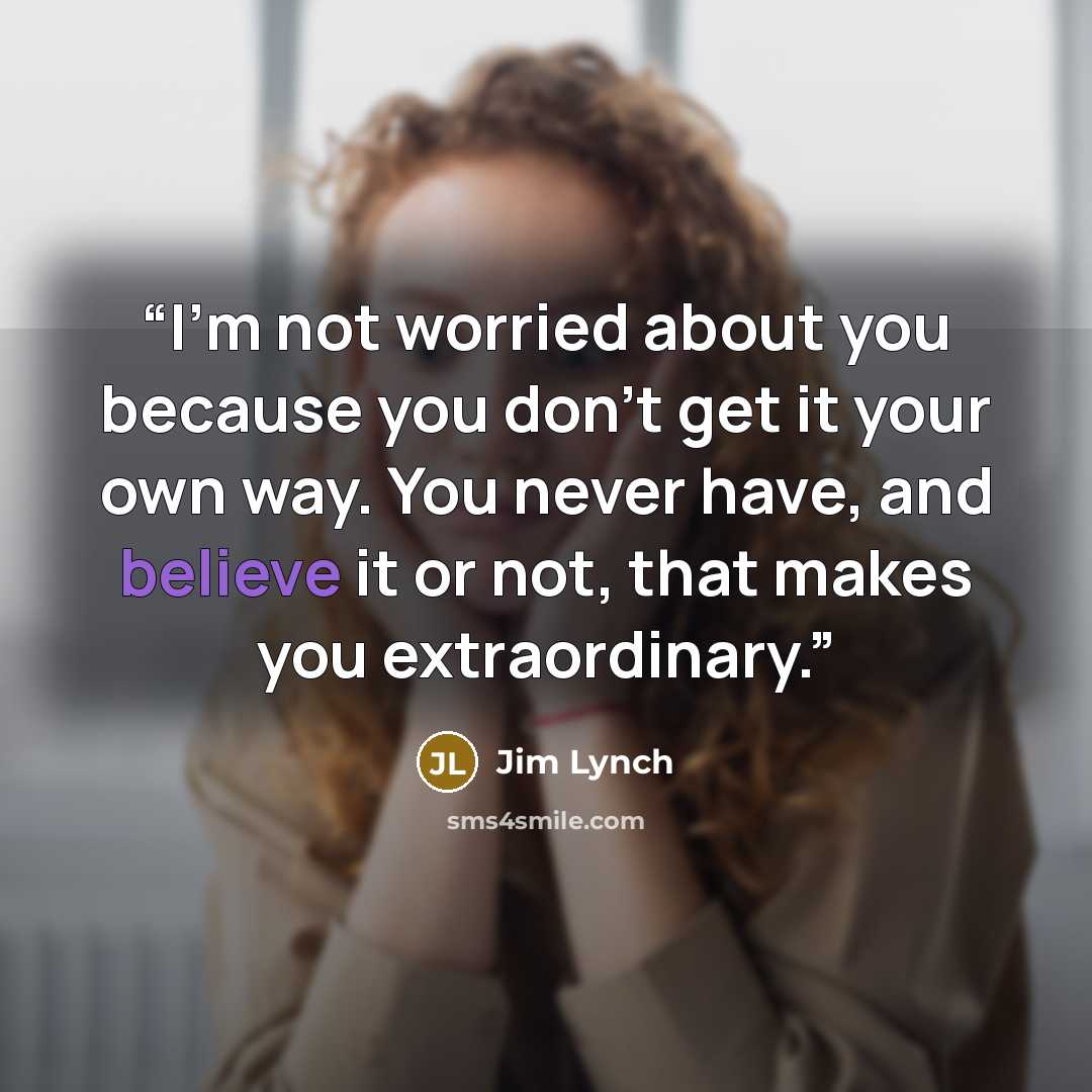 “I'm not worried about you because you don't get it your own way. You never have, and believe it or not, that makes you extraordinary.” quote by Jim Lynch