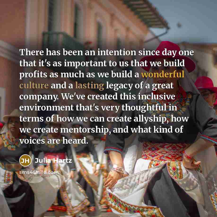 “There has been an intention since day one that it's as important to us that we build profits as much as we build a wonderful culture and a lasting legacy of a great company. We've created this inclusive environment that's very thoughtful in terms of how we can create allyship, how we create…” quote by Julia Hartz