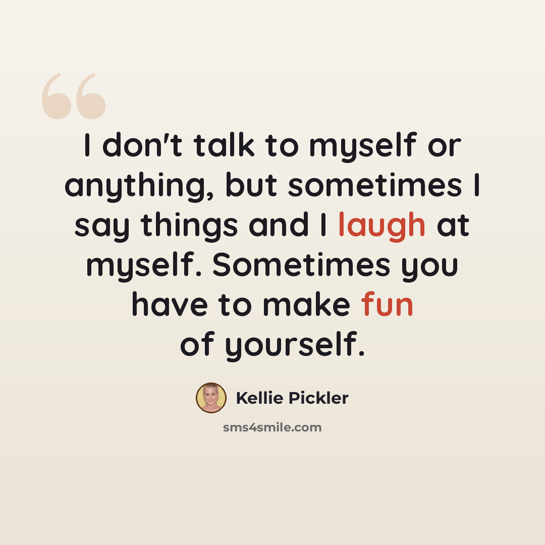 “I don't talk to myself or anything, but sometimes I say things and I laugh at myself. Sometimes you have to make fun of yourself.” quote by Kellie Pickler