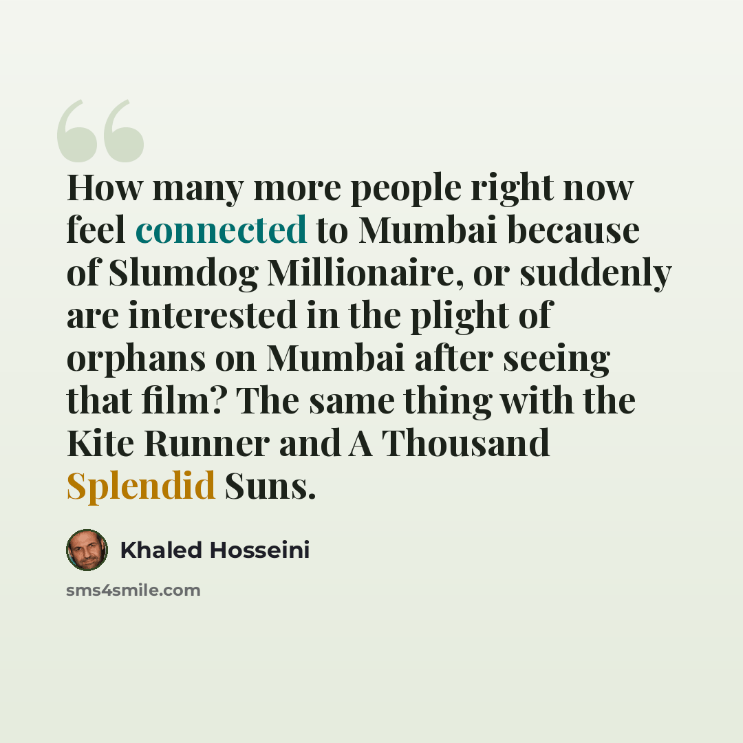 “How many more people right now feel connected to Mumbai because of Slumdog Millionaire, or suddenly are interested in the plight of orphans on Mumbai after seeing that film? The same thing with the Kite Runner and A Thousand Splendid Suns.” quote by Khaled Hosseini