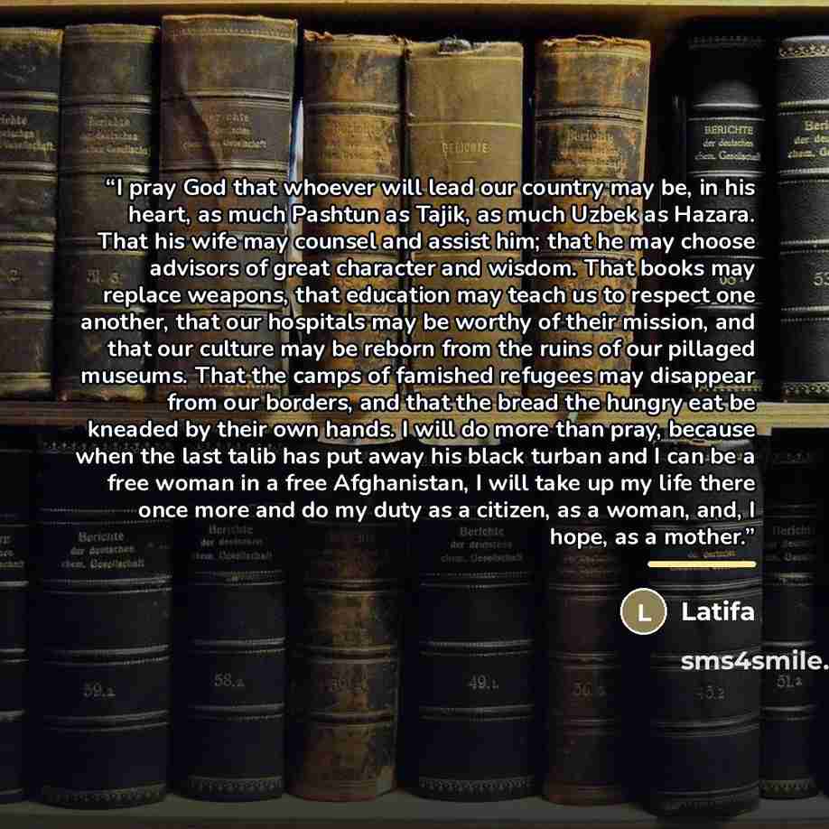 “I pray God that whoever will lead our country may be, in his heart, as much Pashtun as Tajik, as much Uzbek as Hazara. That his wife may counsel and assist him; that he may choose advisors of great character and wisdom. That books may replace weapons, that education may teach us to respect one…” quote by Latifa