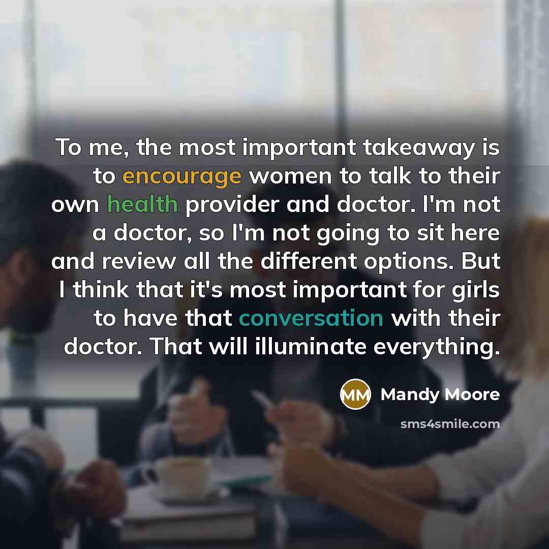 “To me, the most important takeaway is to encourage women to talk to their own health provider and doctor. I'm not a doctor, so I'm not going to sit here and review all the different options. But I think that it's most important for girls to have that conversation with their doctor. That will…” quote by Mandy Moore