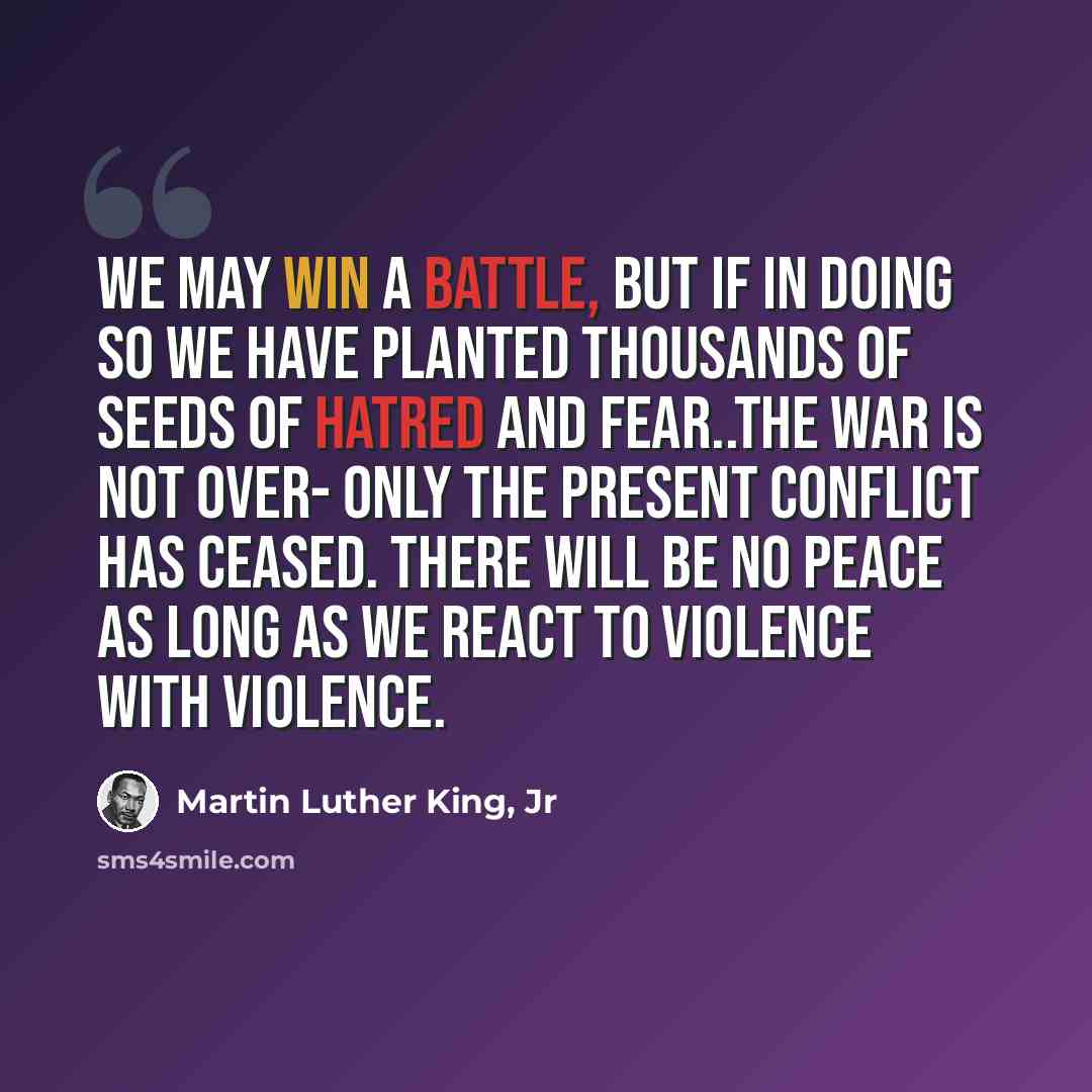 “We may win a battle, but if in doing so we have planted thousands of seeds of hatred and fear..the war is not over- only the present conflict has ceased. There will be no peace as long as we react to violence with violence.” quote by Martin Luther King, Jr