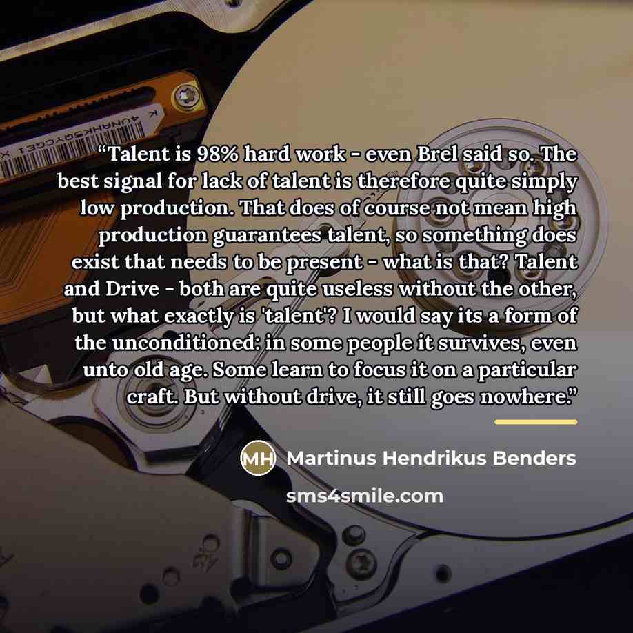 “Talent is 98% hard work - even Brel said so. The best signal for lack of talent is therefore quite simply low production. That does of course not mean high production guarantees talent, so something does exist that needs to be present - what is that? Talent and Drive - both are quite useless…” quote by Martinus Hendrikus Benders