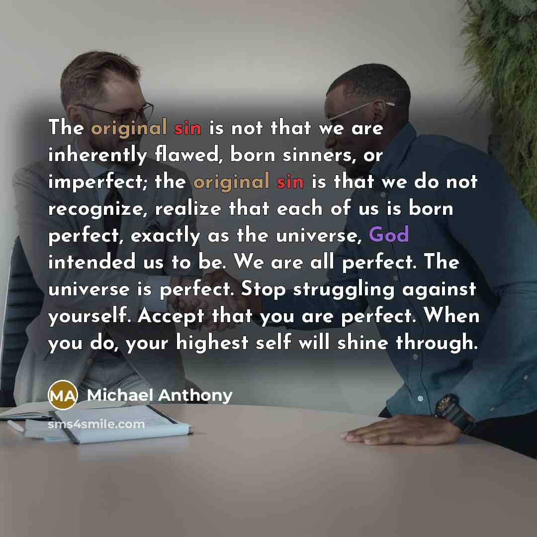 “The original sin is not that we are inherently flawed, born sinners, or imperfect; the original sin is that we do not recognize, realize that each of us is born perfect, exactly as the universe, God intended us to be. We are all perfect. The universe is perfect. Stop struggling against yourself…” quote by Michael Anthony