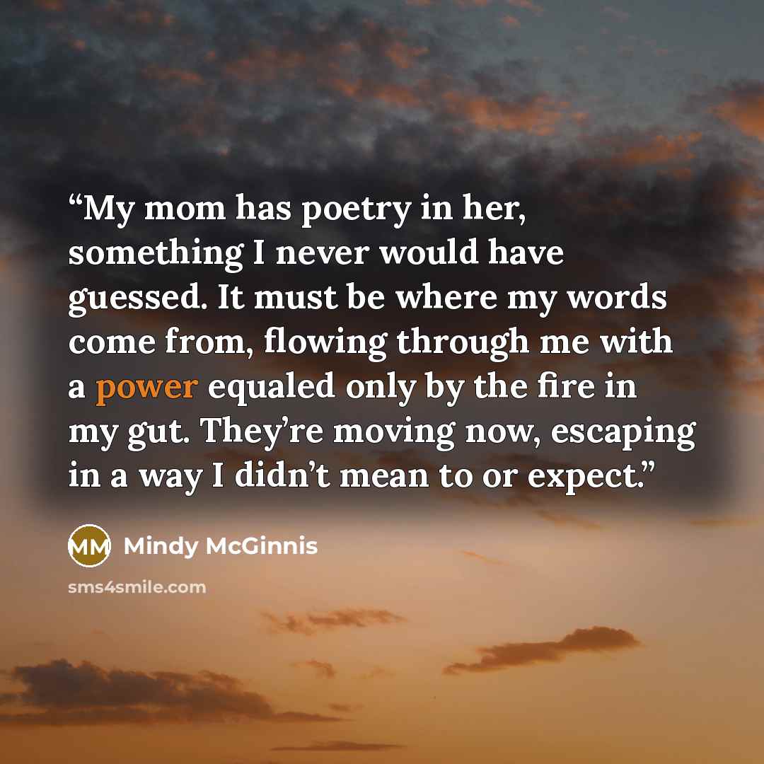 “My mom has poetry in her, something I never would have guessed. It must be where my words come from, flowing through me with a power equaled only by the fire in my gut. They’re moving now, escaping in a way I didn’t mean to or expect.” quote by Mindy McGinnis