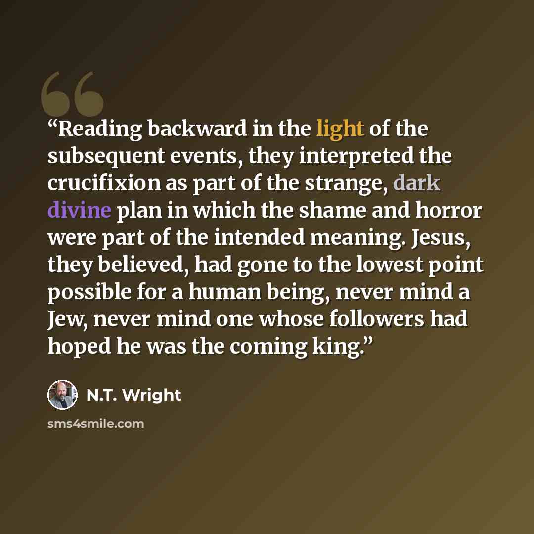 “Reading backward in the light of the subsequent events, they interpreted the crucifixion as part of the strange, dark divine plan in which the shame and horror were part of the intended meaning. Jesus, they believed, had gone to the lowest point possible for a human being, never mind a Jew, never…” quote by N.T. Wright