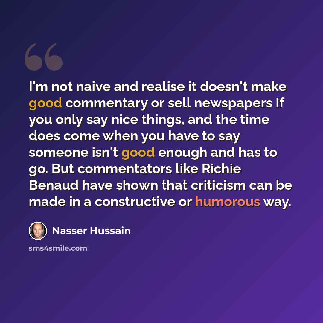 “I'm not naive and realise it doesn't make good commentary or sell newspapers if you only say nice things, and the time does come when you have to say someone isn't good enough and has to go. But commentators like Richie Benaud have shown that criticism can be made in a constructive or humorous way.” quote by Nasser Hussain