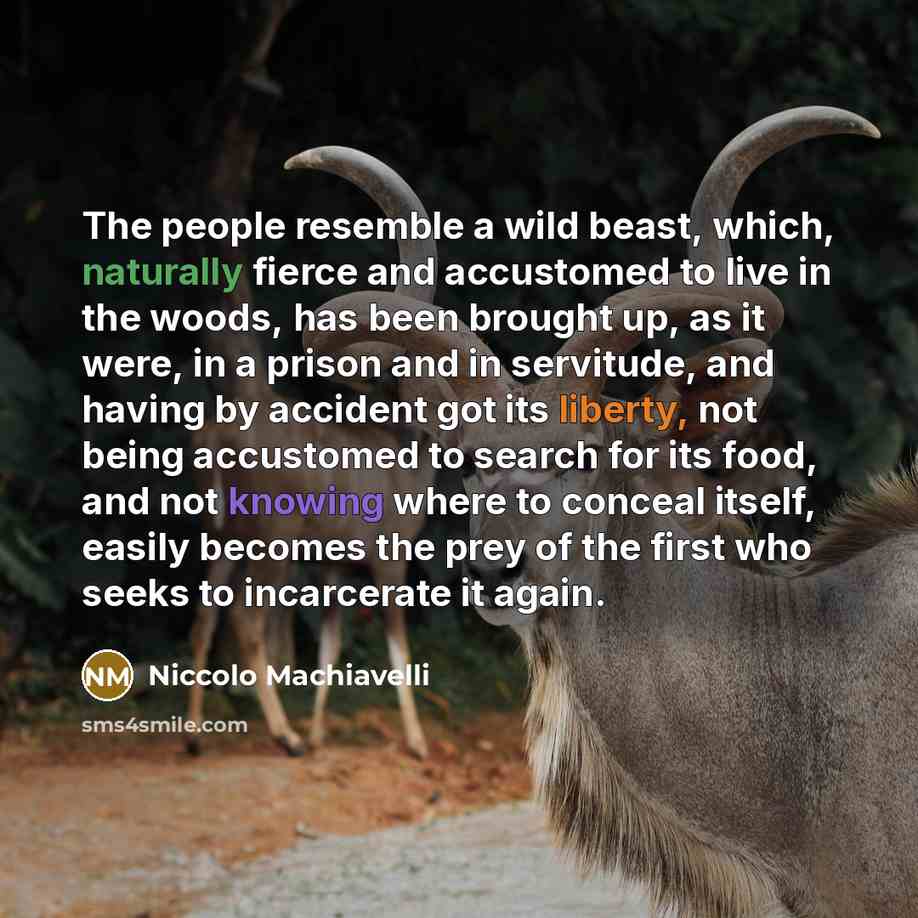 “The people resemble a wild beast, which, naturally fierce and accustomed to live in the woods, has been brought up, as it were, in a prison and in servitude, and having by accident got its liberty, not being accustomed to search for its food, and not knowing where to conceal itself, easily becomes…” quote by Niccolo Machiavelli