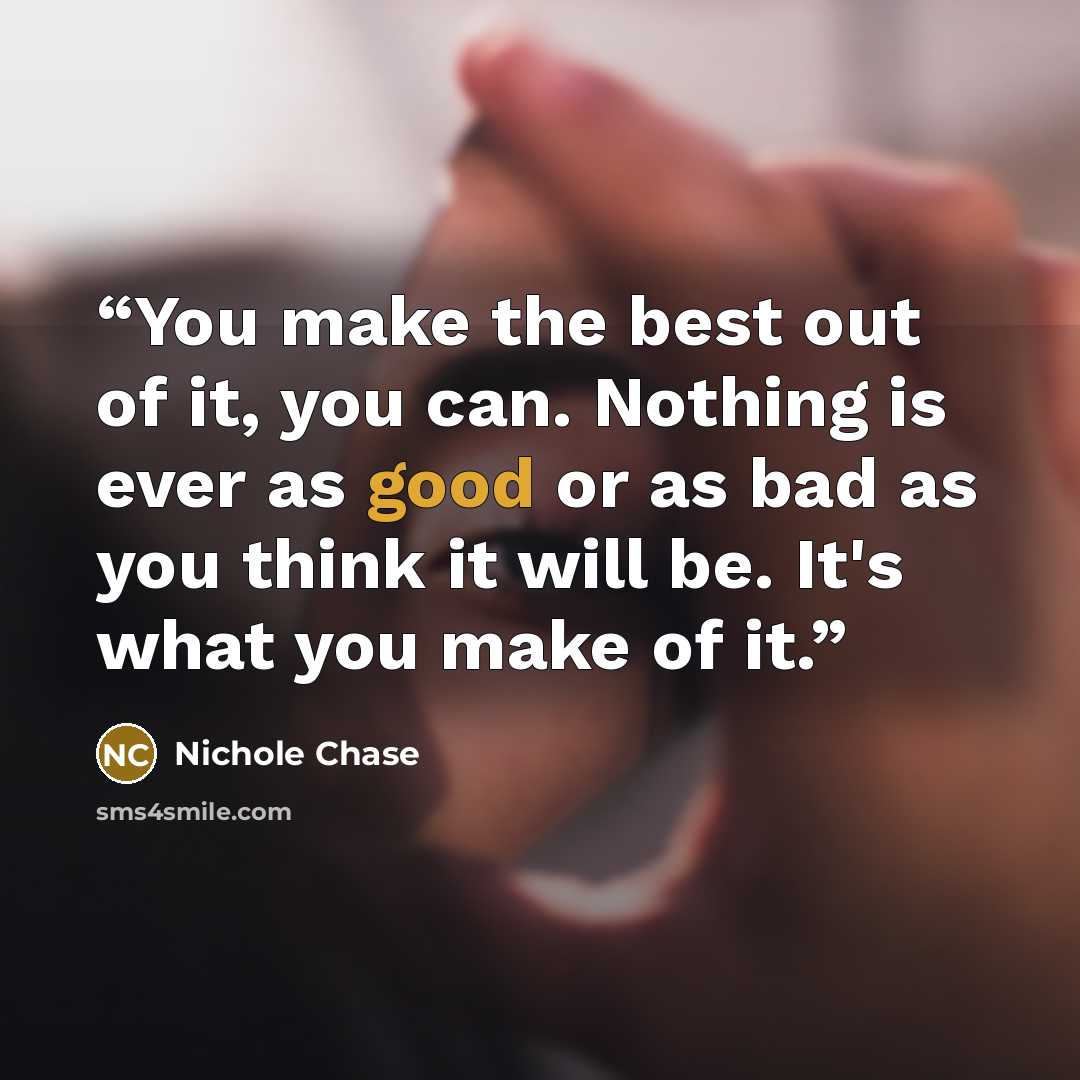 “You make the best out of it, you can. Nothing is ever as good or as bad as you think it will be. It's what you make of it.” quote by Nichole Chase