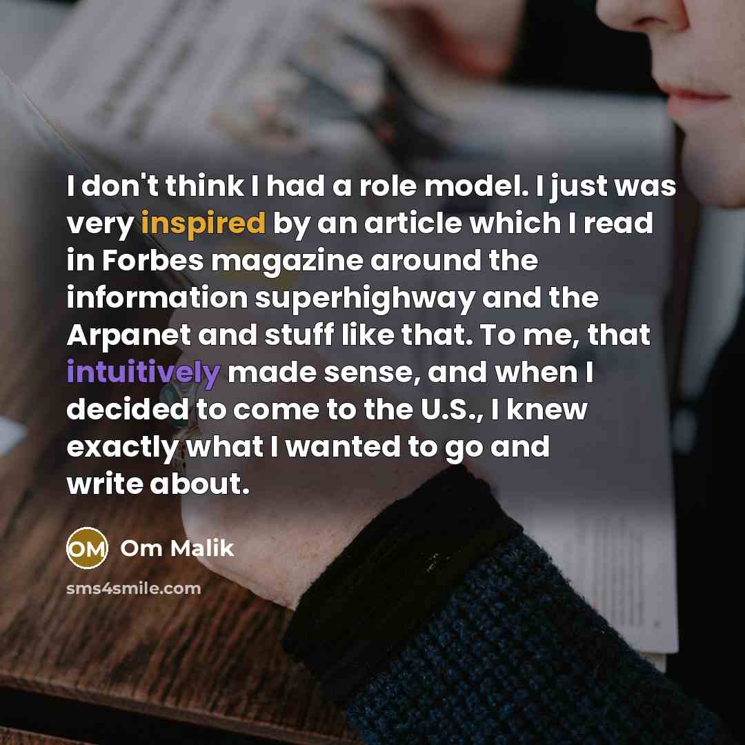 “I don't think I had a role model. I just was very inspired by an article which I read in Forbes magazine around the information superhighway and the Arpanet and stuff like that. To me, that intuitively made sense, and when I decided to come to the U.S., I knew exactly what I wanted to go and write…” quote by Om Malik
