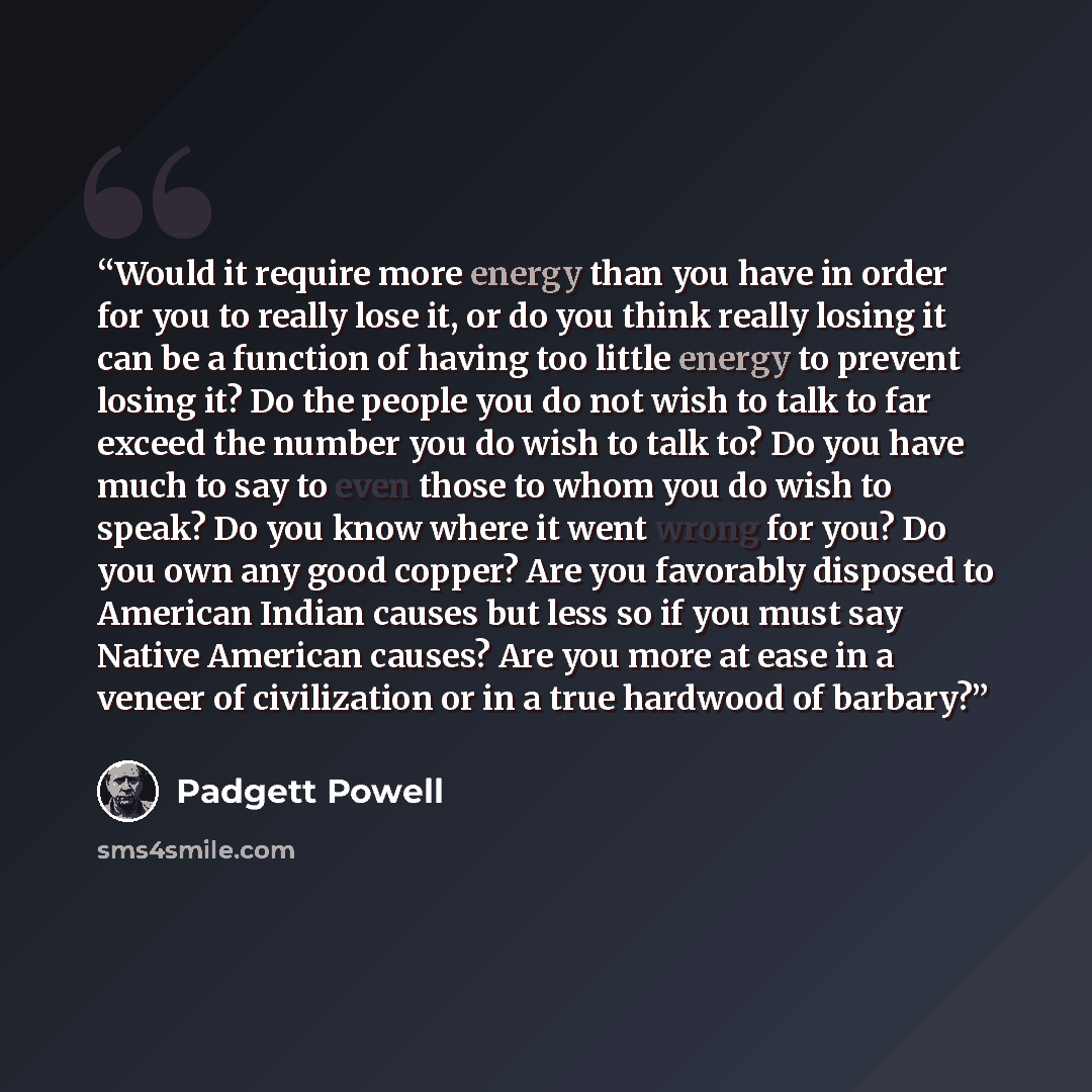 “Would it require more energy than you have in order for you to really lose it, or do you think really losing it can be a function of having too little energy to prevent losing it? Do the people you do not wish to talk to far exceed the number you do wish to talk to? Do you have much to say to even…” quote by Padgett Powell