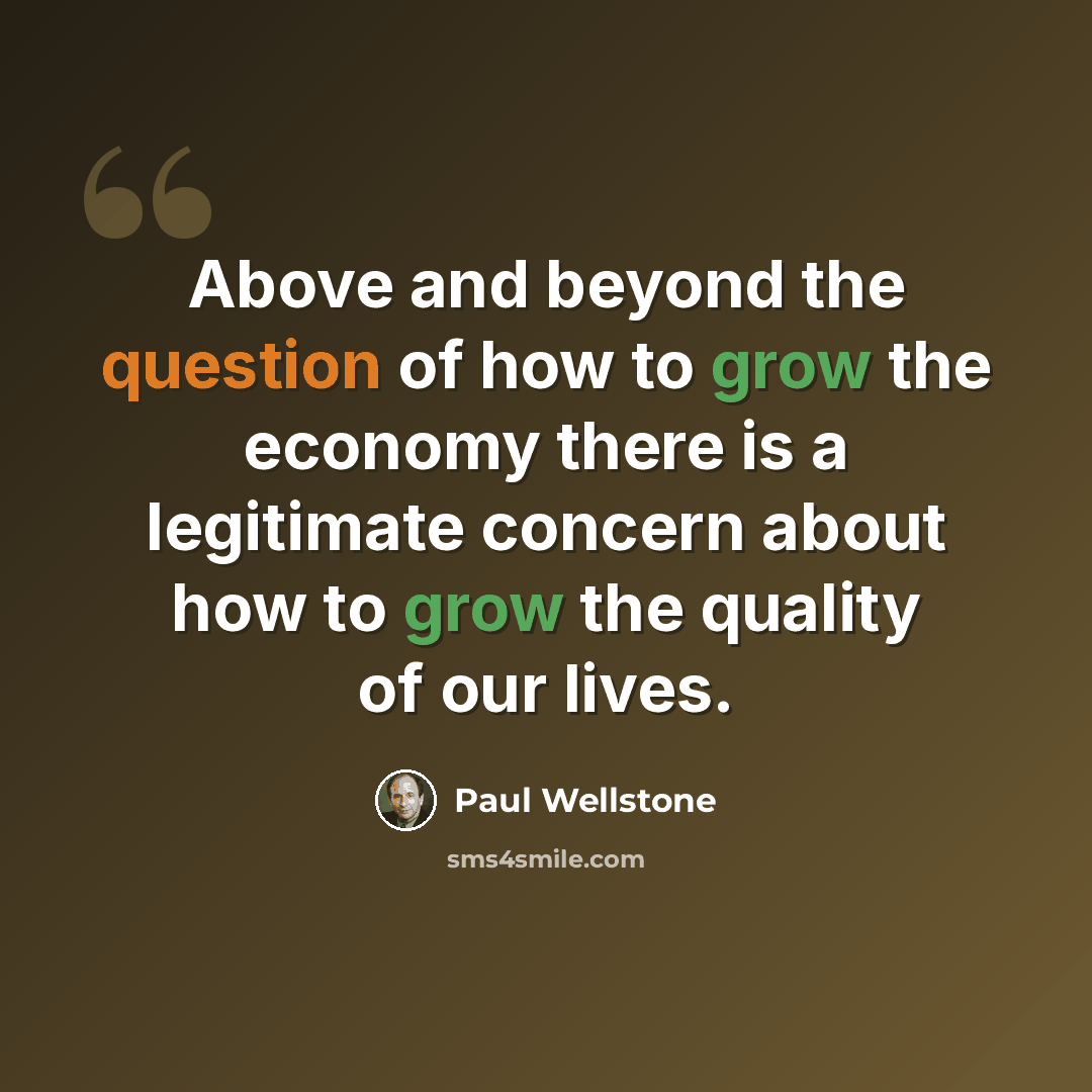 “Above and beyond the question of how to grow the economy there is a legitimate concern about how to grow the quality of our lives.” quote by Paul Wellstone