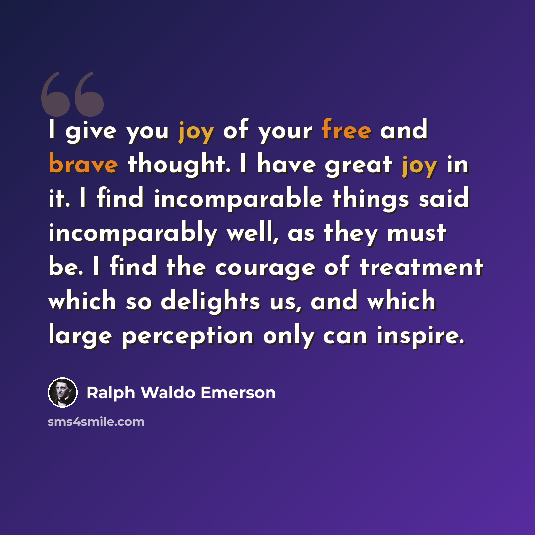 “I give you joy of your free and brave thought. I have great joy in it. I find incomparable things said incomparably well, as they must be. I find the courage of treatment which so delights us, and which large perception only can inspire.” quote by Ralph Waldo Emerson