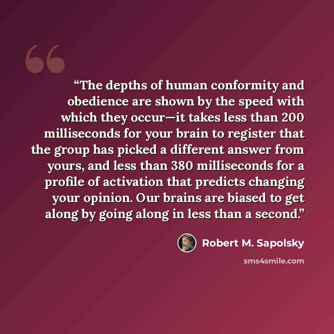 “The depths of human conformity and obedience are shown by the speed with which they occur—it takes less than 200 milliseconds for your brain to register that the group has picked a different answer from yours, and less than 380 milliseconds for a profile of activation that predicts changing your…” quote by Robert M. Sapolsky