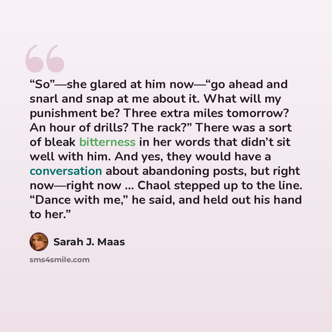 “So”—she glared at him now—“go ahead and snarl and snap at me about it. What will my punishment be? Three extra miles tomorrow? An hour of drills? The rack?” There was a sort of bleak bitterness in her words that didn’t sit well with him. And yes, they would have a conversation about abandoning…” quote by Sarah J. Maas