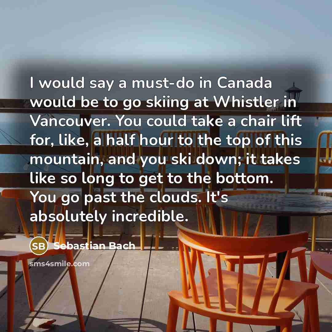 “I would say a must-do in Canada would be to go skiing at Whistler in Vancouver. You could take a chair lift for, like, a half hour to the top of this mountain, and you ski down; it takes like so long to get to the bottom. You go past the clouds. It's absolutely incredible.” quote by Sebastian Bach