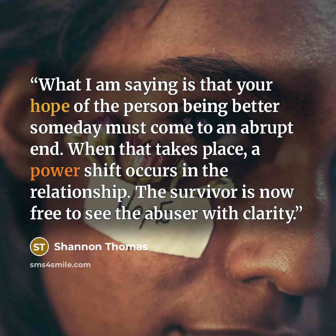 “What I am saying is that your hope of the person being better someday must come to an abrupt end. When that takes place, a power shift occurs in the relationship. The survivor is now free to see the abuser with clarity.” quote by Shannon Thomas