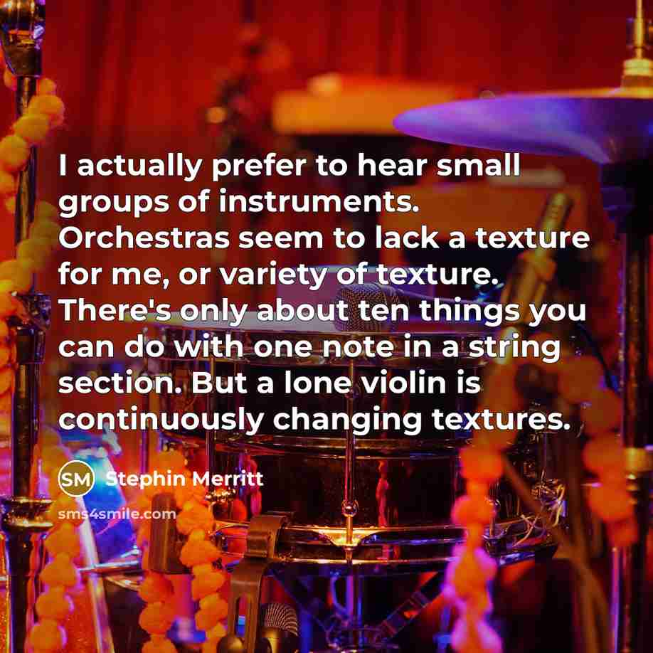 “I actually prefer to hear small groups of instruments. Orchestras seem to lack a texture for me, or variety of texture. There's only about ten things you can do with one note in a string section. But a lone violin is continuously changing textures.” quote by Stephin Merritt