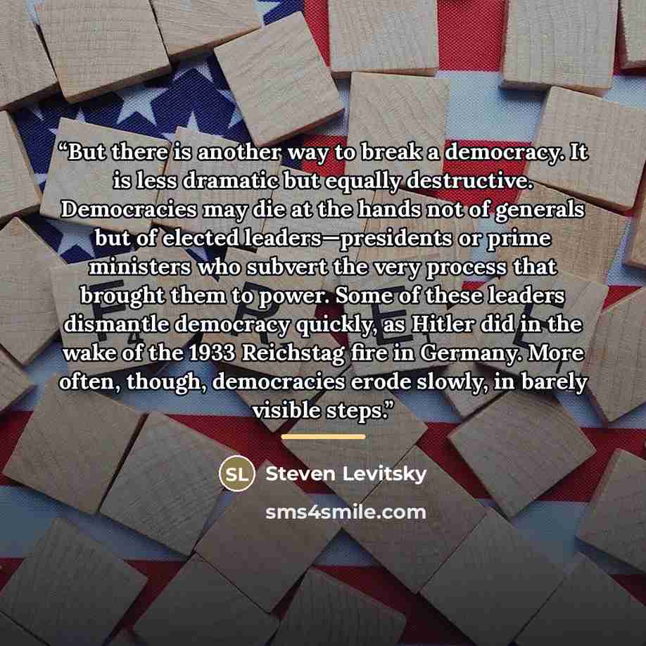 “But there is another way to break a democracy. It is less dramatic but equally destructive. Democracies may die at the hands not of generals but of elected leaders—presidents or prime ministers who subvert the very process that brought them to power. Some of these leaders dismantle democracy…” quote by Steven Levitsky