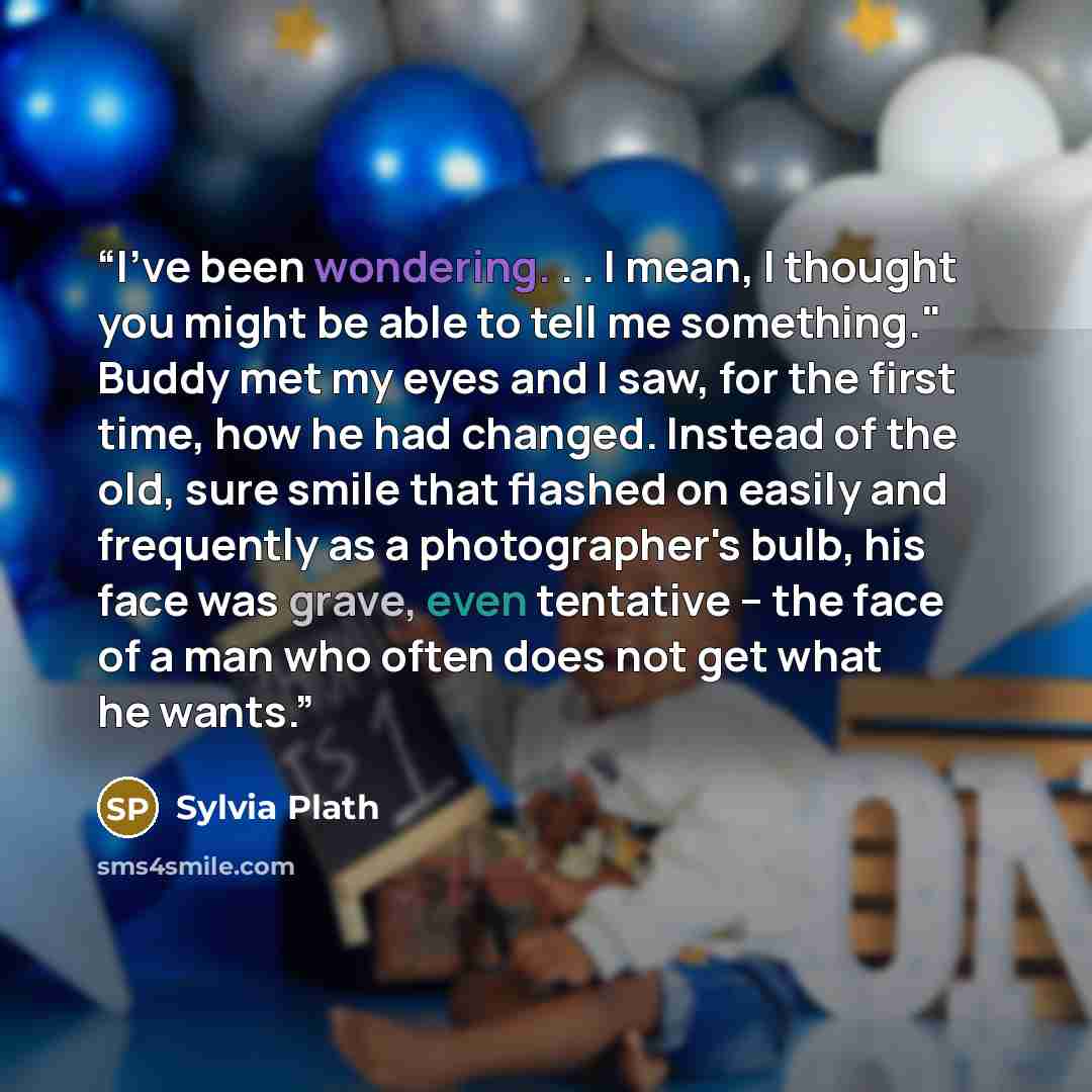 “I've been wondering. . . I mean, I thought you might be able to tell me something." Buddy met my eyes and I saw, for the first time, how he had changed. Instead of the old, sure smile that flashed on easily and frequently as a photographer's bulb, his face was grave, even tentative -- the face of…” quote by Sylvia Plath