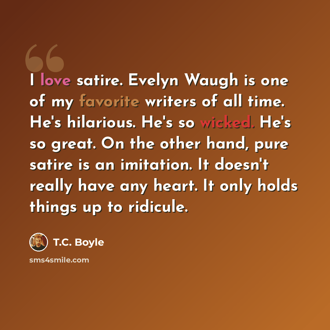 “I love satire. Evelyn Waugh is one of my favorite writers of all time. He's hilarious. He's so wicked. He's so great. On the other hand, pure satire is an imitation. It doesn't really have any heart. It only holds things up to ridicule.” quote by T.C. Boyle