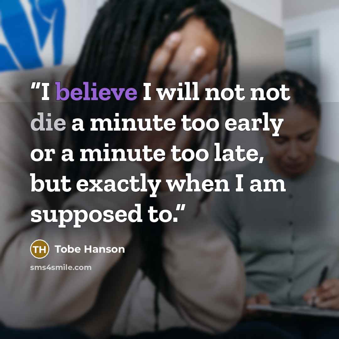“I believe I will not not die a minute too early or a minute too late, but exactly when I am supposed to.” quote by Tobe Hanson