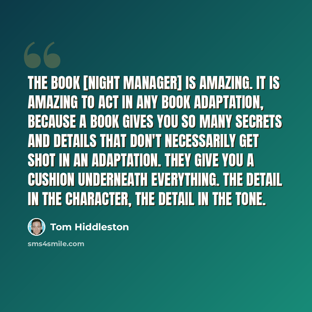 “The book [Night manager] is amazing. It is amazing to act in any book adaptation, because a book gives you so many secrets and details that don't necessarily get shot in an adaptation. They give you a cushion underneath everything. The detail in the character, the detail in the tone.” quote by Tom Hiddleston