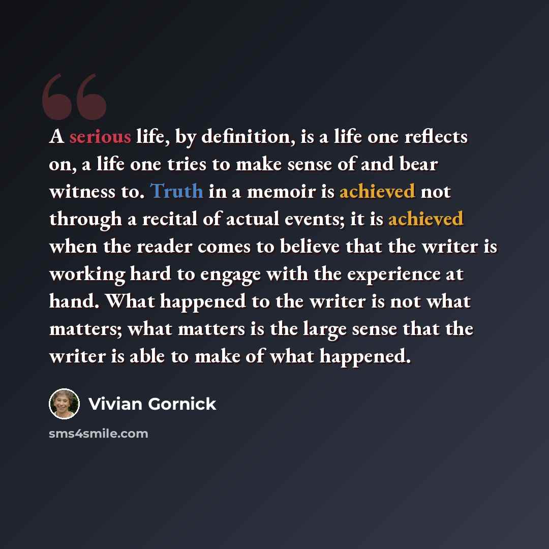 “A serious life, by definition, is a life one reflects on, a life one tries to make sense of and bear witness to. Truth in a memoir is achieved not through a recital of actual events; it is achieved when the reader comes to believe that the writer is working hard to engage with the experience at…” quote by Vivian Gornick