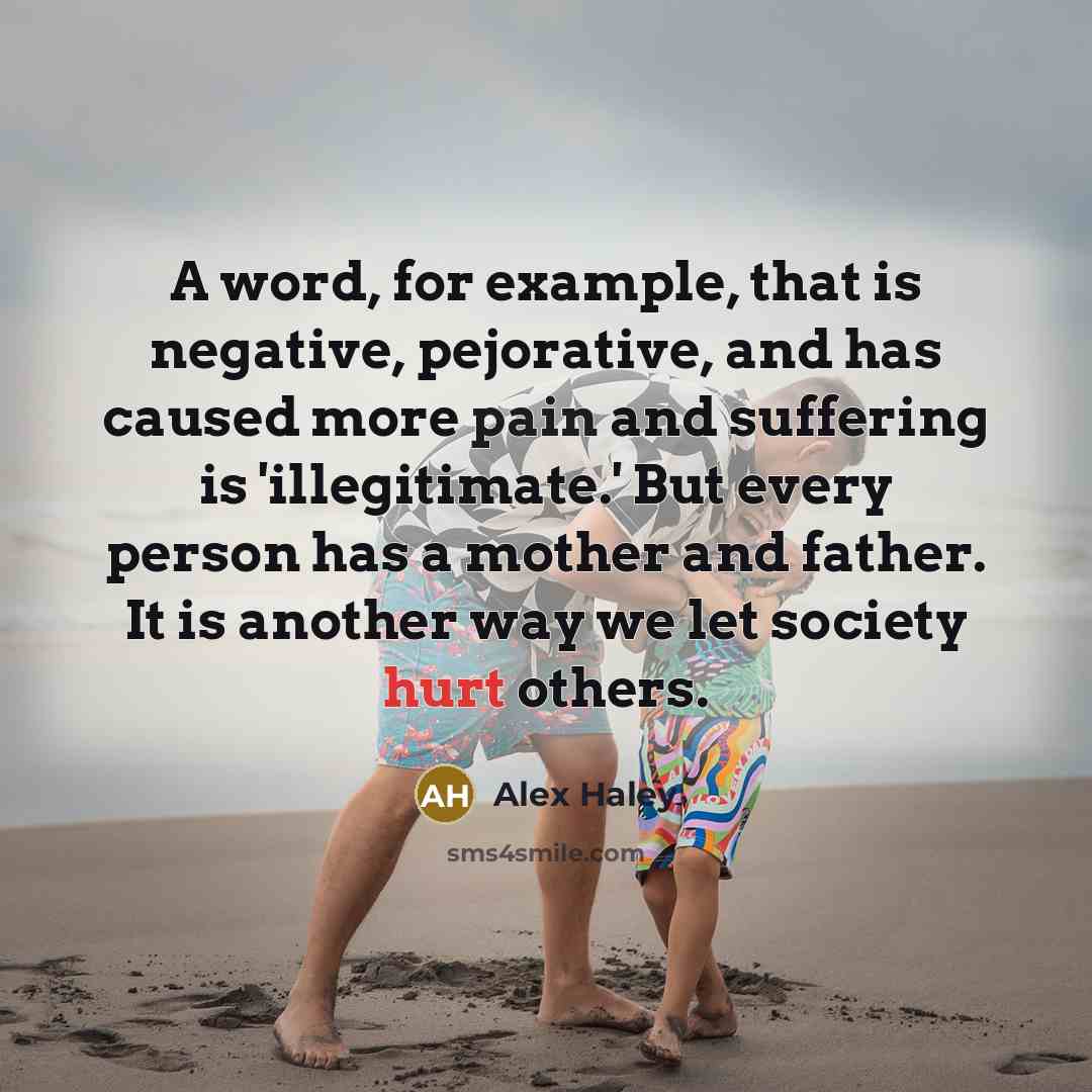 “A word, for example, that is negative, pejorative, and has caused more pain and suffering is 'illegitimate.' But every person has a mother and father. It is another way we let society hurt others.” quote by Alex Haley
