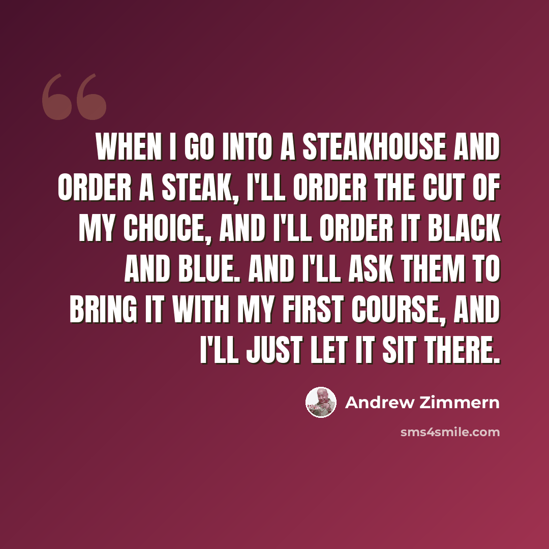 “When I go into a steakhouse and order a steak, I'll order the cut of my choice, and I'll order it black and blue. And I'll ask them to bring it with my first course, and I'll just let it sit there.” quote by Andrew Zimmern