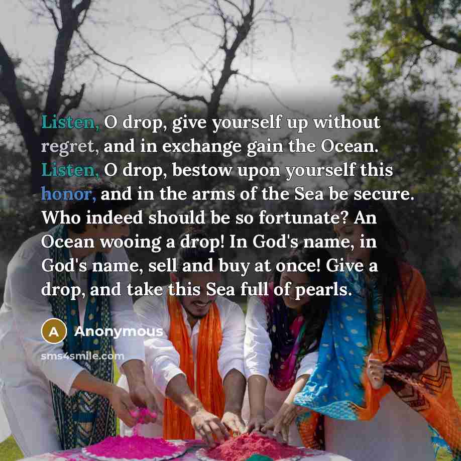 “Listen, O drop, give yourself up without regret, and in exchange gain the Ocean. Listen, O drop, bestow upon yourself this honor, and in the arms of the Sea be secure. Who indeed should be so fortunate? An Ocean wooing a drop! In God's name, in God's name, sell and buy at once! Give a drop, and…” quote by Anonymous