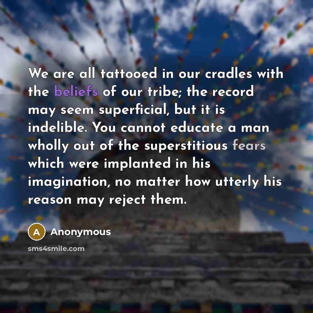 “We are all tattooed in our cradles with the beliefs of our tribe; the record may seem superficial, but it is indelible. You cannot educate a man wholly out of the superstitious fears which were implanted in his imagination, no matter how utterly his reason may reject them.” quote by Anonymous