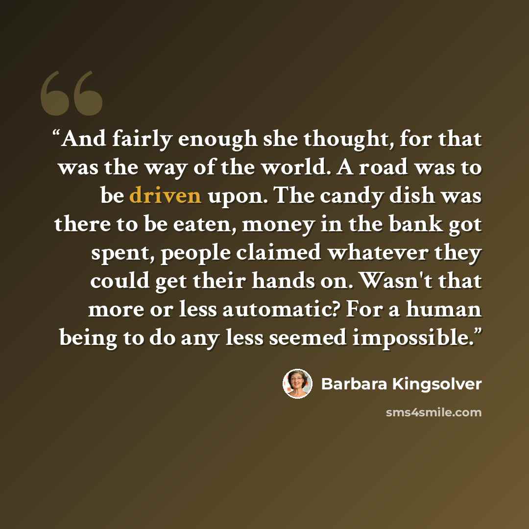 “And fairly enough she thought, for that was the way of the world. A road was to be driven upon. The candy dish was there to be eaten, money in the bank got spent, people claimed whatever they could get their hands on. Wasn't that more or less automatic? For a human being to do any less seemed…” quote by Barbara Kingsolver